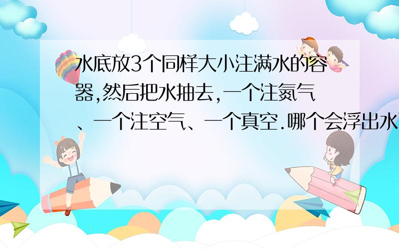 水底放3个同样大小注满水的容器,然后把水抽去,一个注氮气、一个注空气、一个真空.哪个会浮出水面?