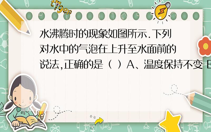 水沸腾时的现象如图所示.下列对水中的气泡在上升至水面前的说法,正确的是（ ）A、温度保持不变 B、所受的浮力保持不变C、所受的合力始终为零 D、所受的压强越来越大并说明原因