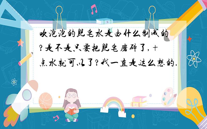 吹泡泡的肥皂水是由什么制成的?是不是只要把肥皂磨碎了,+点水就可以了?我一直是这么想的.