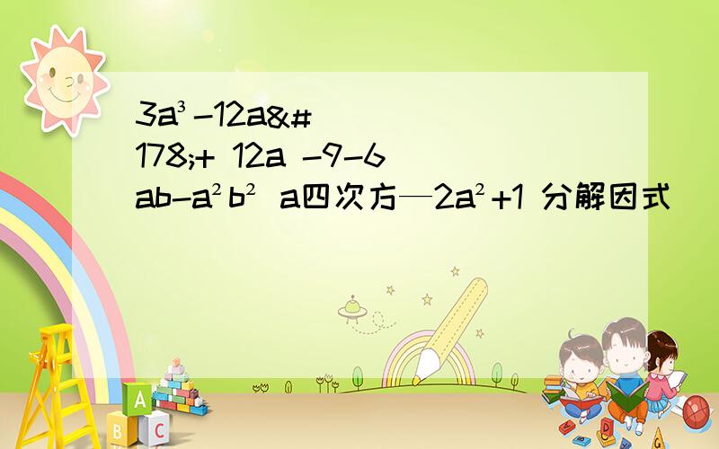 3a³-12a²+ 12a -9-6ab-a²b² a四次方—2a²+1 分解因式 （1）3a³-12a²+ 12a （ 2） -9-6ab-a²b² a四次方—2a²+1