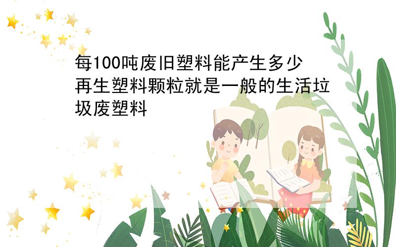 每100吨废旧塑料能产生多少再生塑料颗粒就是一般的生活垃圾废塑料