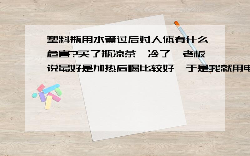 塑料瓶用水煮过后对人体有什么危害?买了瓶凉茶,冷了,老板说最好是加热后喝比较好,于是我就用电饭煲装水,连瓶一起放进去加热了,好来瓶缩小了,凉茶漏了一部分出来,