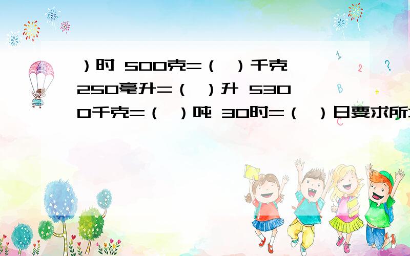 ）时 500克=（ ）千克 250毫升=（ ）升 5300千克=（ ）吨 30时=（ ）日要求所填分数是最简分数,且假分数要化成带分数