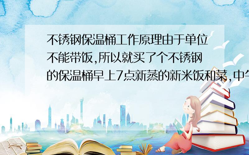 不锈钢保温桶工作原理由于单位不能带饭,所以就买了个不锈钢的保温桶早上7点新蒸的新米饭和菜,中午11点40左右就完全没温度了中途没打开过,请问是不是我买的是不合格产品?刚买到家的时