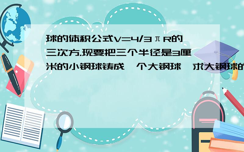 球的体积公式V=4/3πR的三次方.现要把三个半径是3厘米的小钢球铸成一个大钢球,求大钢球的半径（保留两个保留两个有效数字