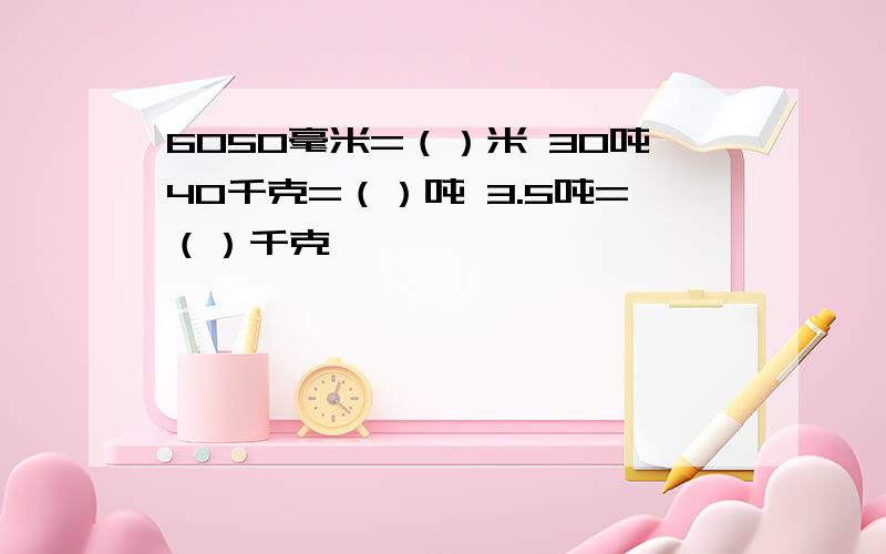 6050毫米=（）米 30吨40千克=（）吨 3.5吨=（）千克