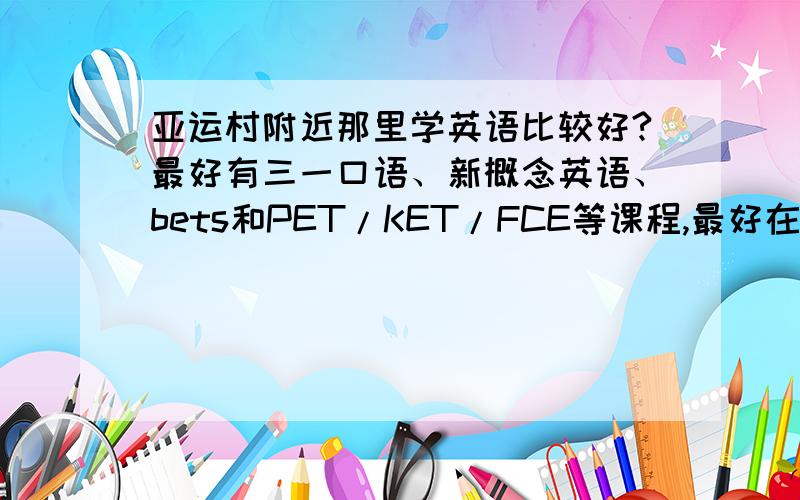 亚运村附近那里学英语比较好?最好有三一口语、新概念英语、bets和PET/KET/FCE等课程,最好在亚运村附近,不然孩子来不及上课,太远了暂不考虑.