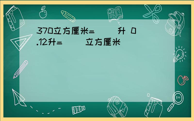 370立方厘米=（ ）升 0.12升=（ ）立方厘米