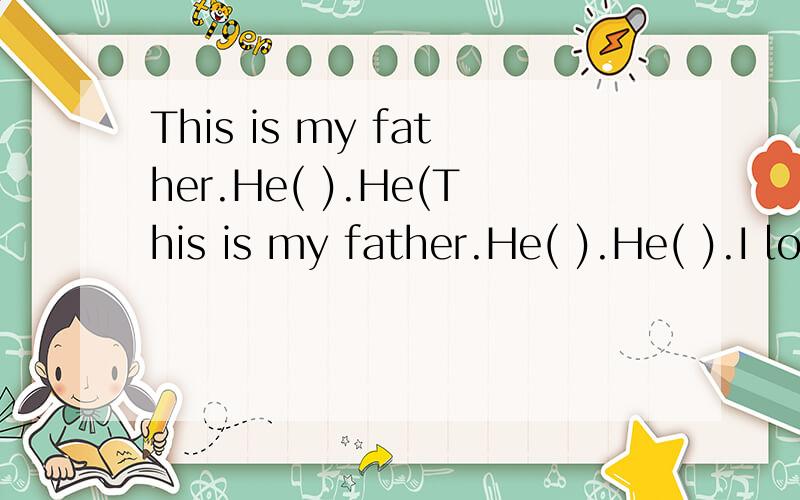 This is my father.He( ).He(This is my father.He( ).He( ).I love( ).He loves me,( ).This is my mother.She( ).About my father and mother.同学们,你爸爸妈妈是做什么的?