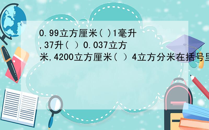 0.99立方厘米( )1毫升,37升( ）0.037立方米,4200立方厘米( ）4立方分米在括号里填上“”“=”.