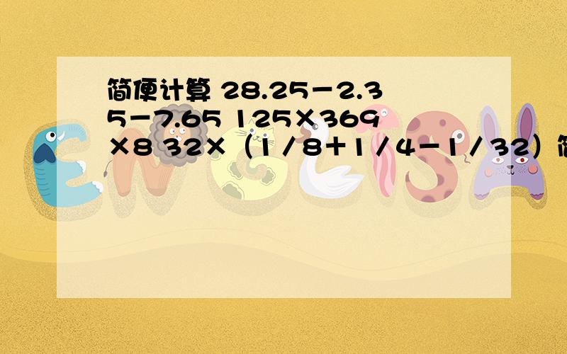 简便计算 28.25－2.35－7.65 125×369×8 32×（1／8＋1／4－1／32）简便计算28.25－2.35－7.65125×369×832×（1／8＋1／4－1／32）7／9÷11／5＋2／9×5／11