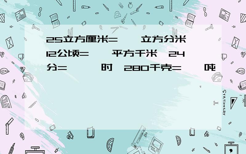 25立方厘米=【】立方分米、12公顷=【】平方千米、24分=【【】时、280千克=【】吨