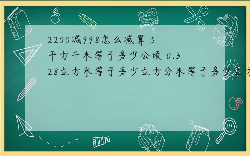 2200减998怎么减算 5平方千米等于多少公顷 0.328立方米等于多少立方分米等于多少立方厘米