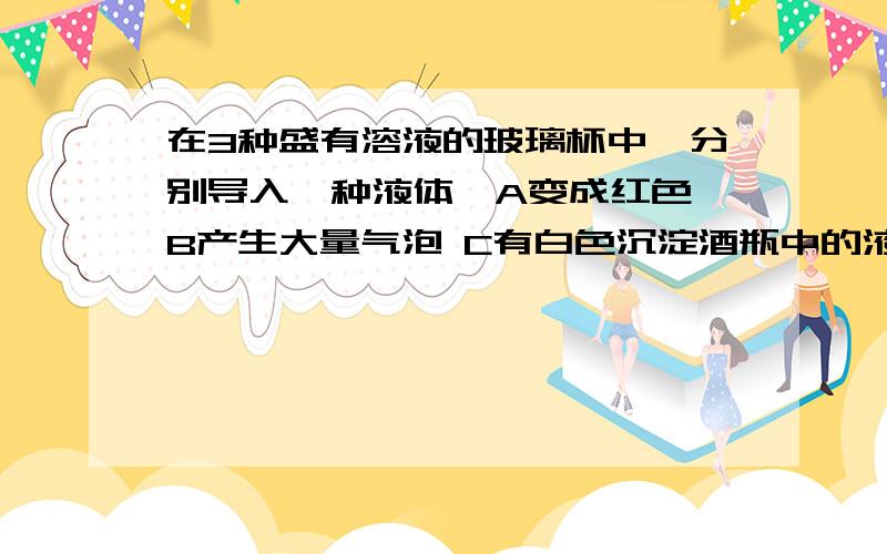 在3种盛有溶液的玻璃杯中,分别导入一种液体,A变成红色 B产生大量气泡 C有白色沉淀酒瓶中的液体是?B中的气泡气体是?C中的化学反应是?酸与碱 知道的回答下