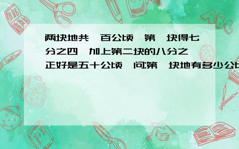 两块地共一百公顷,第一块得七分之四,加上第二块的八分之一正好是五十公顷,问:第一块地有多少公顷?