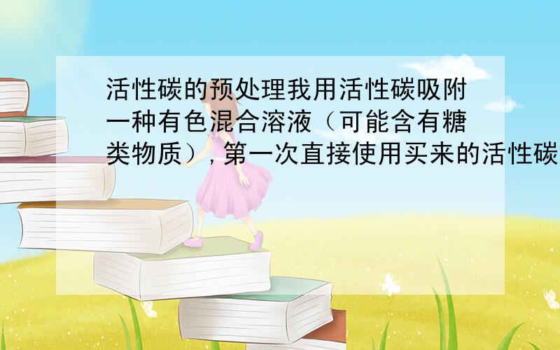 活性碳的预处理我用活性碳吸附一种有色混合溶液（可能含有糖类物质）,第一次直接使用买来的活性碳,不能使溶液脱色；第二次将活性碳加热到105度2小时,用醋酸溶液浸泡20分钟,然后加入那