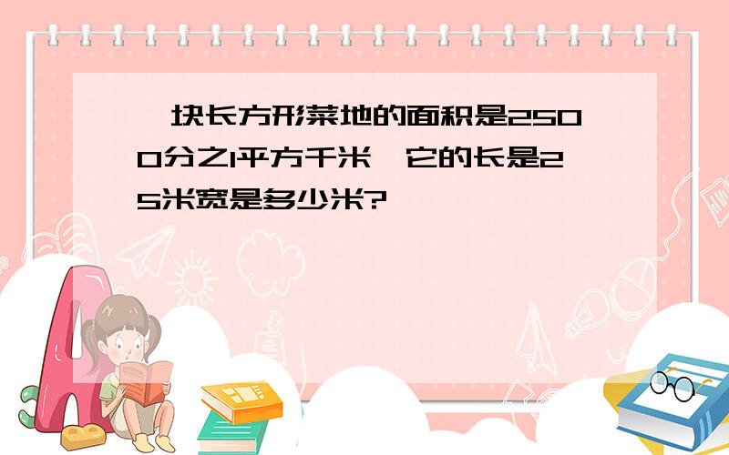 一块长方形菜地的面积是2500分之1平方千米,它的长是25米宽是多少米?