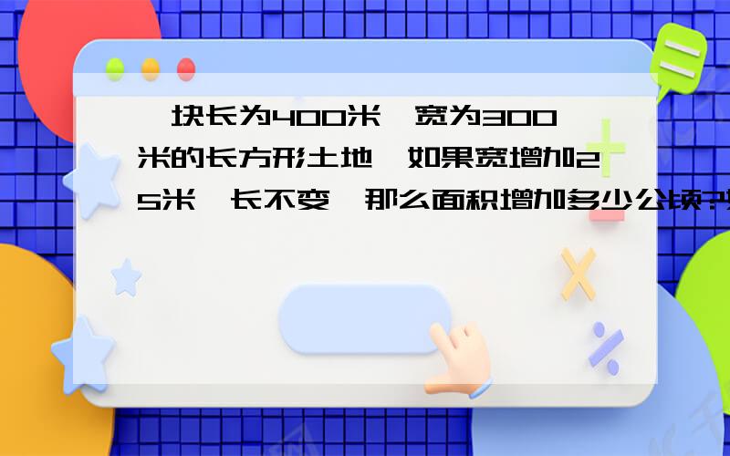 一块长为400米、宽为300米的长方形土地,如果宽增加25米,长不变,那么面积增加多少公顷?如果宽增加30米,长增加50米,那么增加多少公顷?列出算式