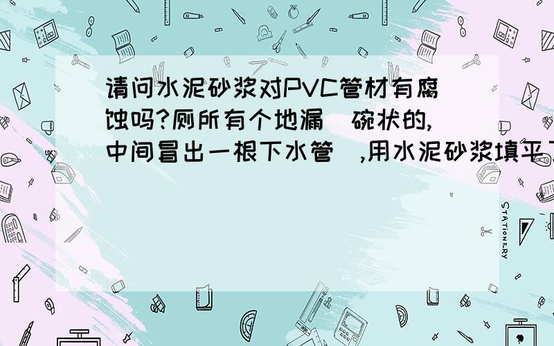 请问水泥砂浆对PVC管材有腐蚀吗?厕所有个地漏（碗状的,中间冒出一根下水管）,用水泥砂浆填平了,冒出来的管子接了一跟管子用来装地漏.担心久了后对PVC管材有腐蚀作用.