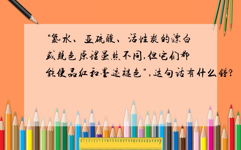 “氯水、亚硫酸、活性炭的漂白或脱色原理虽然不同,但它们都能使品红和墨迹褪色”,这句话有什么错?