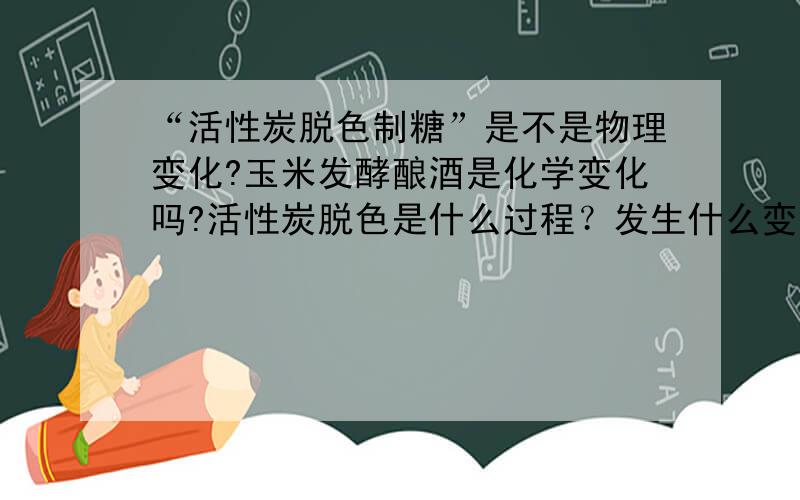 “活性炭脱色制糖”是不是物理变化?玉米发酵酿酒是化学变化吗?活性炭脱色是什么过程？发生什么变化？