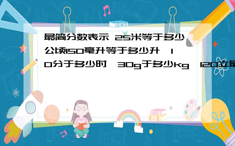 最简分数表示 25米等于多少公顷150毫升等于多少升,10分于多少时,30g于多少kg,120立最简分数表示 25米等于多少公顷150毫升等于多少升,10分于多少时,30g于多少kg,120立方米于多少立方分米