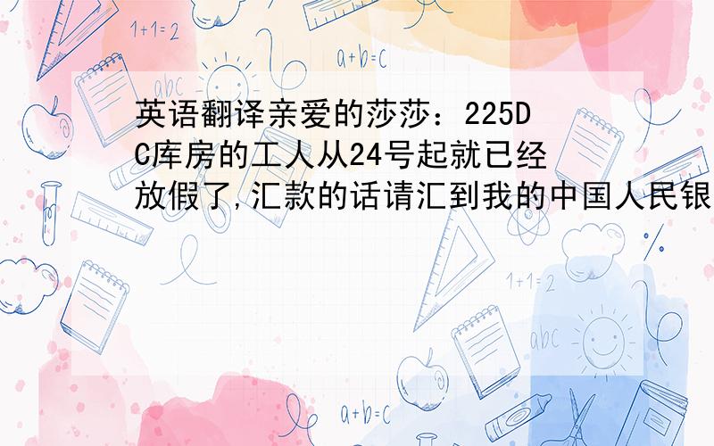 英语翻译亲爱的莎莎：225DC库房的工人从24号起就已经放假了,汇款的话请汇到我的中国人民银行账号上.账号前几天我发给你了.因为春节相对于国外而言,是中国的过年,对我们中国人很重要,按