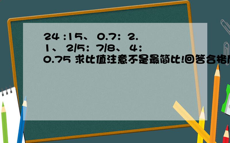 24 :15、 0.7：2.1、 2/5：7/8、 4：0.75 求比值注意不是最简比!回答合格后我会采纳的，悬赏我也会加的要用递等式