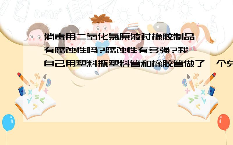 消毒用二氧化氯原液对橡胶制品有腐蚀性吗?腐蚀性有多强?我自己用塑料瓶塑料管和橡胶管做了一个兑消毒水的工具,可是不知道二氧化氯原液对橡胶是否有腐蚀的作用,会不会使橡胶老化或者