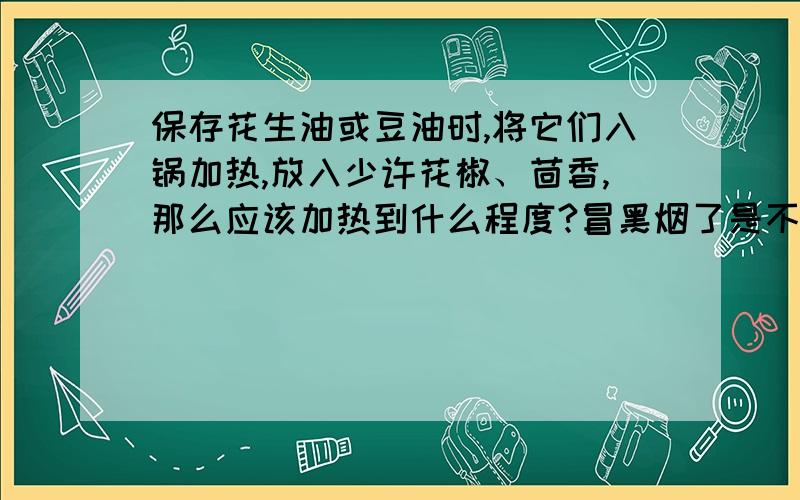 保存花生油或豆油时,将它们入锅加热,放入少许花椒、茴香,那么应该加热到什么程度?冒黑烟了是不是就加热过头了～