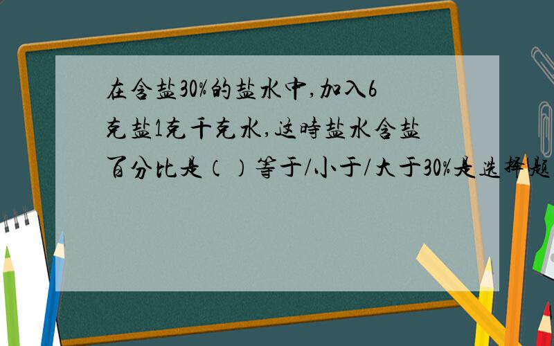 在含盐30%的盐水中,加入6克盐1克千克水,这时盐水含盐百分比是（）等于/小于/大于30%是选择题,