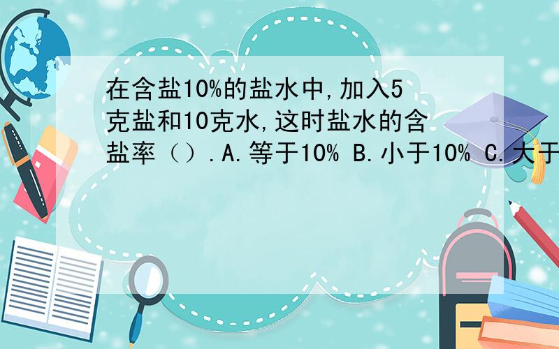 在含盐10%的盐水中,加入5克盐和10克水,这时盐水的含盐率（）.A.等于10% B.小于10% C.大于10%说明理由,要正确,不得有误!