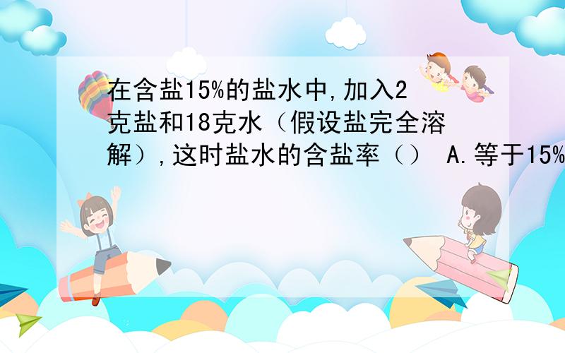 在含盐15%的盐水中,加入2克盐和18克水（假设盐完全溶解）,这时盐水的含盐率（） A.等于15% B.小于15%C.大于15% D.无法确定.