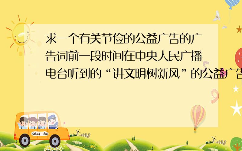 求一个有关节俭的公益广告的广告词前一段时间在中央人民广播电台听到的“讲文明树新风”的公益广告.一开始是一群小孩念一段古诗词,然后老师问这句话是什么意思,小明说：……,而一个