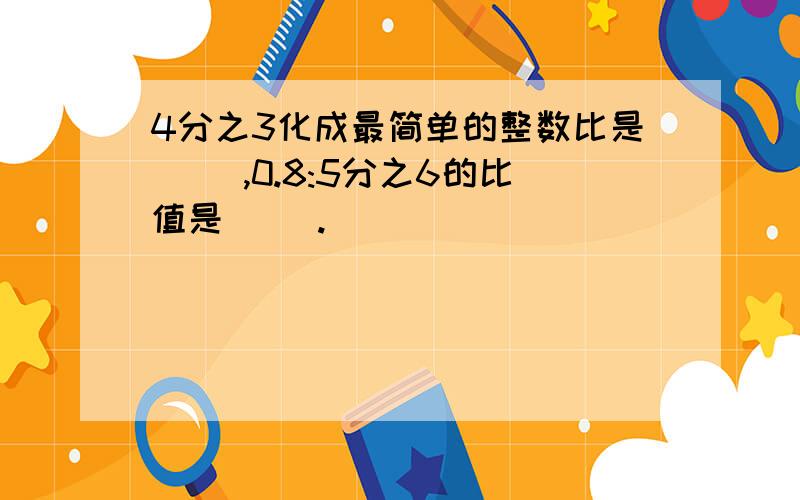 4分之3化成最简单的整数比是（ ）,0.8:5分之6的比值是（ ）.