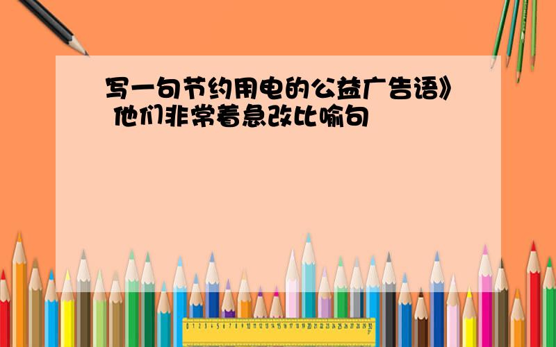 写一句节约用电的公益广告语》 他们非常着急改比喻句