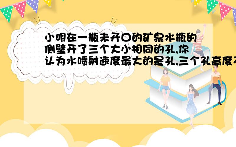 小明在一瓶未开口的矿泉水瓶的侧壁开了三个大小相同的孔,你认为水喷射速度最大的是孔,三个孔高度不同没开口对实验有影响吗