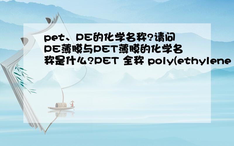 pet、PE的化学名称?请问PE薄膜与PET薄膜的化学名称是什么?PET 全称 poly(ethylene terephthalate) 聚对苯二甲酸乙二酯,俗名：“聚对酞酸乙二酯”;或者“的确良”“绦纶” 希望可以简单点?