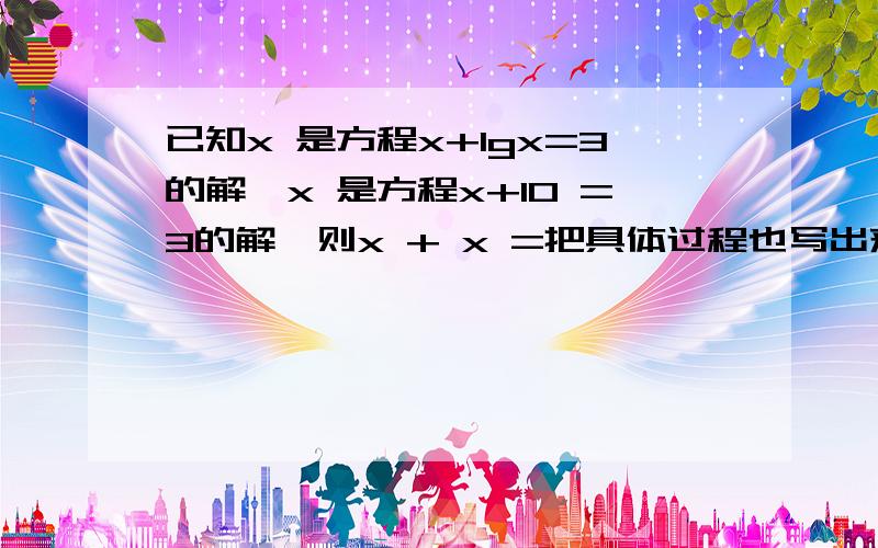 已知x 是方程x+lgx=3的解,x 是方程x+10 =3的解,则x + x =把具体过程也写出来,不要只有一个答案.我打的时候是没错的,发上去不知道怎么就变了.已知x1是方程x+lgx=3的解,x2 是方程x+10的x次 =3的解,则x1