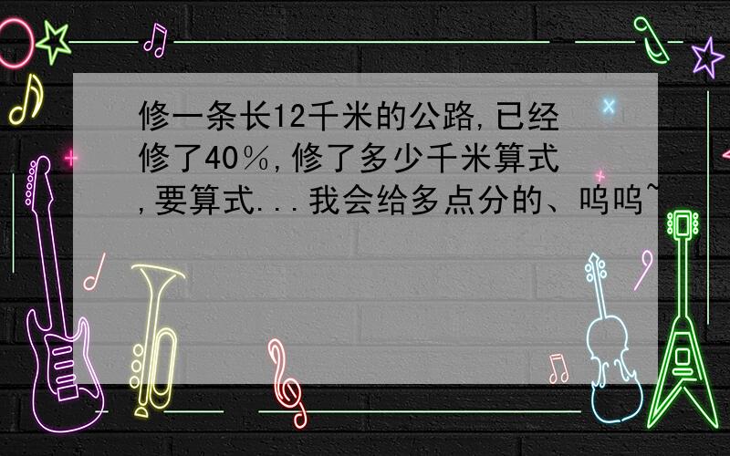 修一条长12千米的公路,已经修了40％,修了多少千米算式,要算式...我会给多点分的、呜呜~