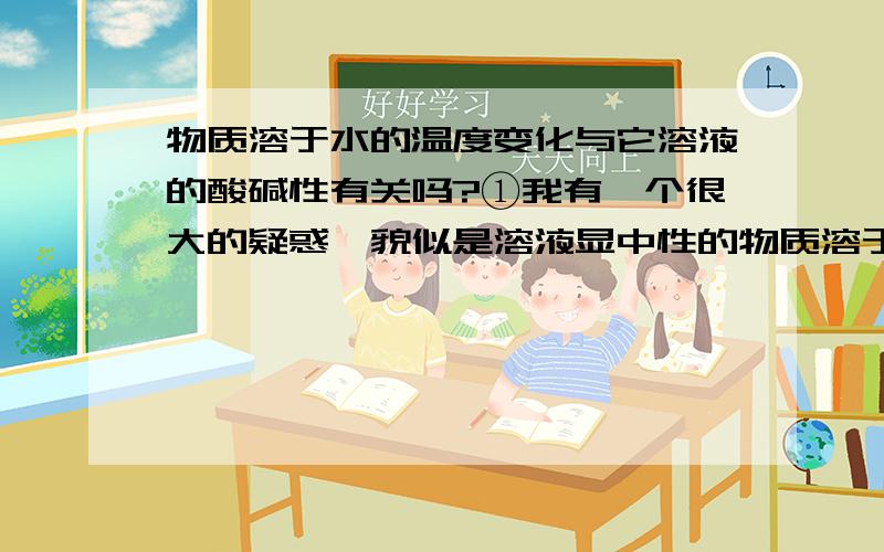 物质溶于水的温度变化与它溶液的酸碱性有关吗?①我有一个很大的疑惑,貌似是溶液显中性的物质溶于水温度都不变,溶液显酸性或碱性的物质溶于水温度都有变化,这是正确的吗?②是不是所