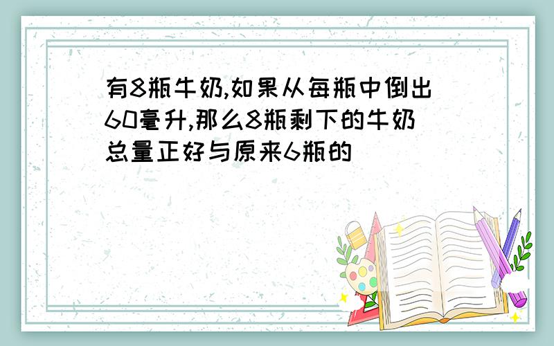 有8瓶牛奶,如果从每瓶中倒出60毫升,那么8瓶剩下的牛奶总量正好与原来6瓶的