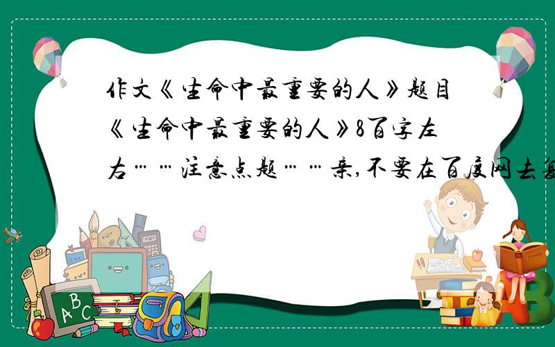 作文《生命中最重要的人》题目《生命中最重要的人》8百字左右……注意点题……亲,不要在百度网去复制哦……谢谢……