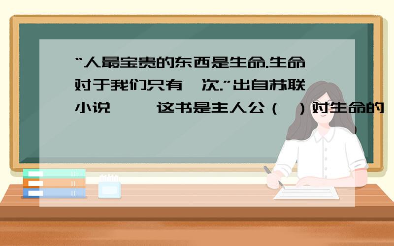 “人最宝贵的东西是生命.生命对于我们只有一次.”出自苏联小说《 》这书是主人公（ ）对生命的诠释.