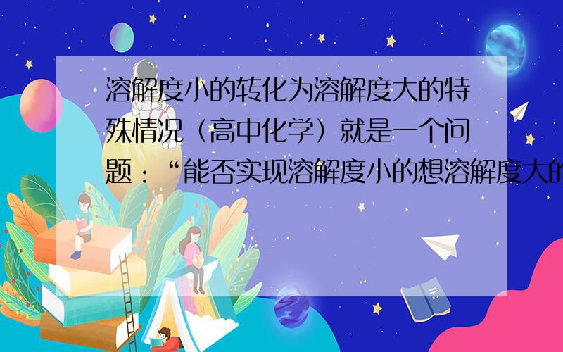 溶解度小的转化为溶解度大的特殊情况（高中化学）就是一个问题：“能否实现溶解度小的想溶解度大的转化?若能,说明何时才能实现此种转化.”