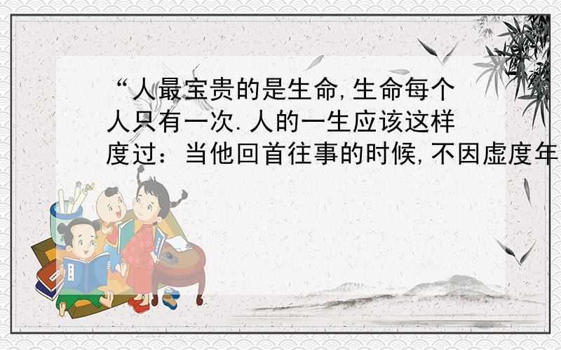 “人最宝贵的是生命,生命每个人只有一次.人的一生应该这样度过：当他回首往事的时候,不因虚度年华而悔恨,也不因碌碌无为而羞愧；这样,在临死的时候他就能够说：‘我的整个生命和全