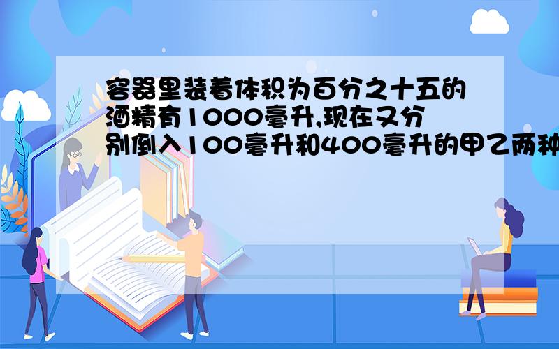 容器里装着体积为百分之十五的酒精有1000毫升,现在又分别倒入100毫升和400毫升的甲乙两种酒精,此时容器里的酒精的体积分数为百分之十四,已知甲种酒精的体积分数是乙种酒精的2倍,求甲种