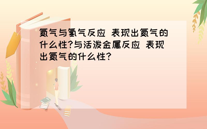 氮气与氢气反应 表现出氮气的什么性?与活泼金属反应 表现出氮气的什么性?