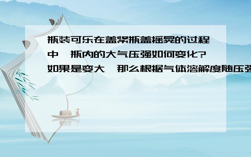 瓶装可乐在盖紧瓶盖摇晃的过程中,瓶内的大气压强如何变化?如果是变大,那么根据气体溶解度随压强的增大而增大,可以看出二氧化碳气体就不会从溶液中跑出来,显然这个结论是错的.如果是