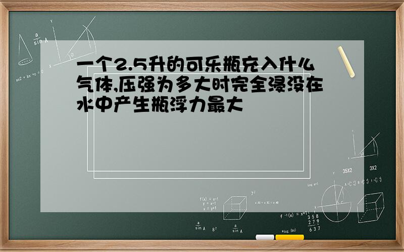 一个2.5升的可乐瓶充入什么气体,压强为多大时完全浸没在水中产生瓶浮力最大